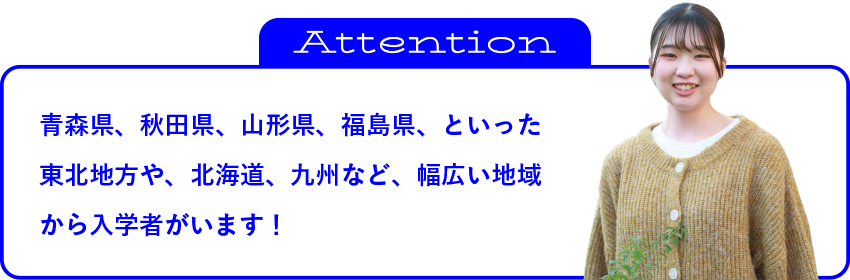 青森県、秋田県、山形県、福島県、といった東北地方や、北海道、九州など、幅広い地域から入学者がいます！