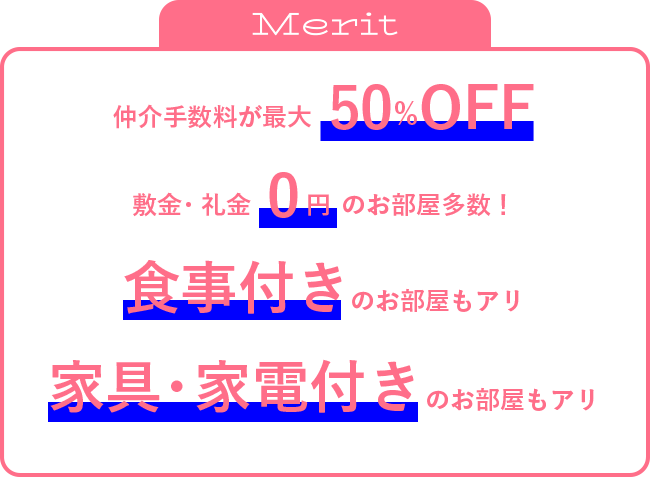 仲介手数料が50％OFF敷金礼金0円のお部屋多数！食事付きのお部屋もアリ家具・家電付きのお部屋もアリ